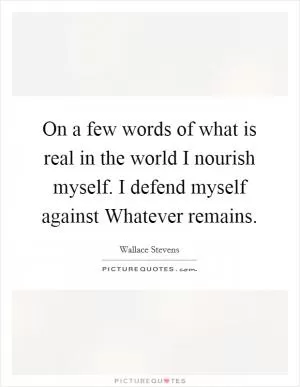 On a few words of what is real in the world I nourish myself. I defend myself against Whatever remains Picture Quote #1