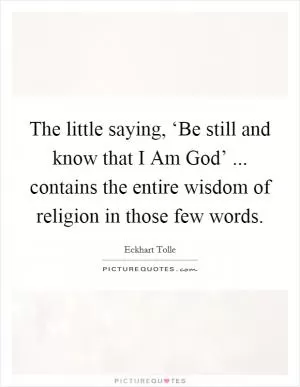 The little saying, ‘Be still and know that I Am God’ ... contains the entire wisdom of religion in those few words Picture Quote #1