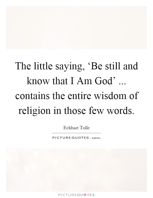 The little saying, ‘Be still and know that I Am God' ... contains the entire wisdom of religion in those few words. Picture Quote #1