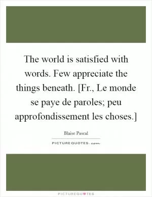 The world is satisfied with words. Few appreciate the things beneath. [Fr., Le monde se paye de paroles; peu approfondissement les choses.] Picture Quote #1