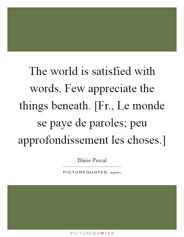 The world is satisfied with words. Few appreciate the things beneath. [Fr., Le monde se paye de paroles; peu approfondissement les choses.] Picture Quote #1
