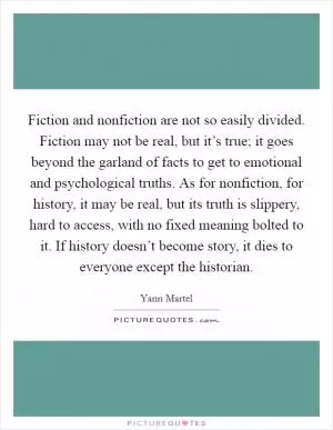 Fiction and nonfiction are not so easily divided. Fiction may not be real, but it’s true; it goes beyond the garland of facts to get to emotional and psychological truths. As for nonfiction, for history, it may be real, but its truth is slippery, hard to access, with no fixed meaning bolted to it. If history doesn’t become story, it dies to everyone except the historian Picture Quote #1