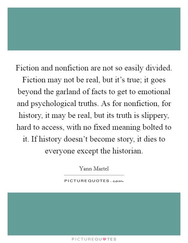 Fiction and nonfiction are not so easily divided. Fiction may not be real, but it's true; it goes beyond the garland of facts to get to emotional and psychological truths. As for nonfiction, for history, it may be real, but its truth is slippery, hard to access, with no fixed meaning bolted to it. If history doesn't become story, it dies to everyone except the historian. Picture Quote #1