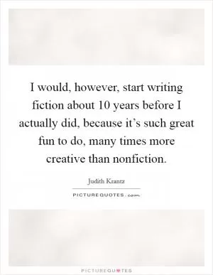 I would, however, start writing fiction about 10 years before I actually did, because it’s such great fun to do, many times more creative than nonfiction Picture Quote #1