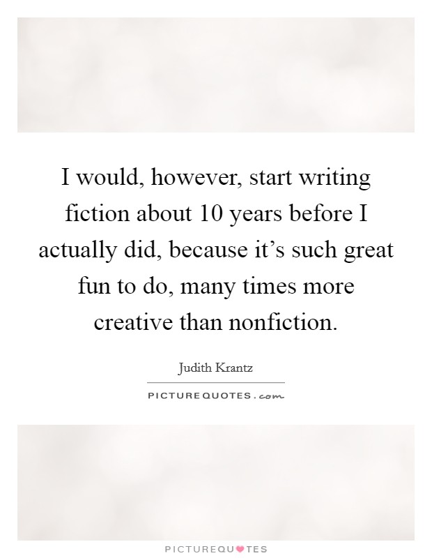 I would, however, start writing fiction about 10 years before I actually did, because it's such great fun to do, many times more creative than nonfiction. Picture Quote #1