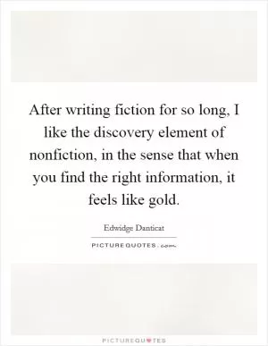 After writing fiction for so long, I like the discovery element of nonfiction, in the sense that when you find the right information, it feels like gold Picture Quote #1