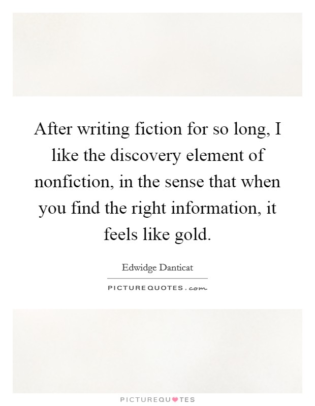 After writing fiction for so long, I like the discovery element of nonfiction, in the sense that when you find the right information, it feels like gold. Picture Quote #1