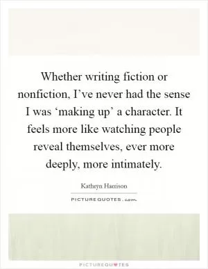 Whether writing fiction or nonfiction, I’ve never had the sense I was ‘making up’ a character. It feels more like watching people reveal themselves, ever more deeply, more intimately Picture Quote #1
