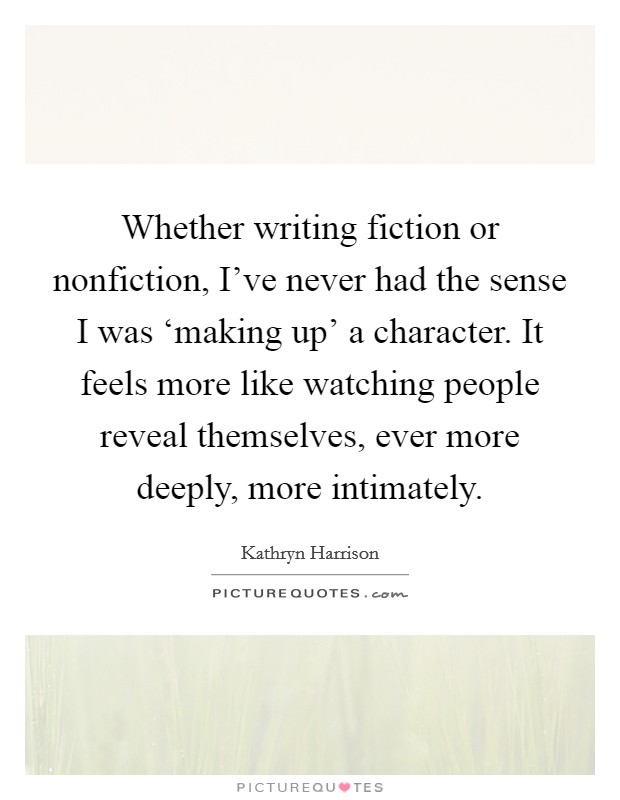 Whether writing fiction or nonfiction, I've never had the sense I was ‘making up' a character. It feels more like watching people reveal themselves, ever more deeply, more intimately. Picture Quote #1