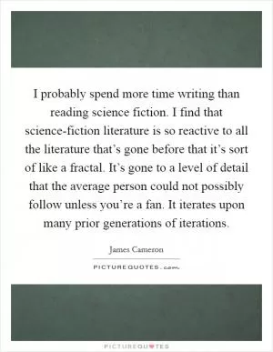 I probably spend more time writing than reading science fiction. I find that science-fiction literature is so reactive to all the literature that’s gone before that it’s sort of like a fractal. It’s gone to a level of detail that the average person could not possibly follow unless you’re a fan. It iterates upon many prior generations of iterations Picture Quote #1