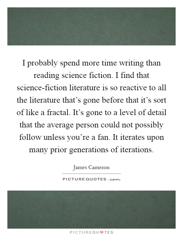 I probably spend more time writing than reading science fiction. I find that science-fiction literature is so reactive to all the literature that's gone before that it's sort of like a fractal. It's gone to a level of detail that the average person could not possibly follow unless you're a fan. It iterates upon many prior generations of iterations. Picture Quote #1
