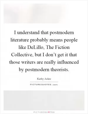 I understand that postmodern literature probably means people like DeLillo, The Fiction Collective, but I don’t get it that those writers are really influenced by postmodern theorists Picture Quote #1