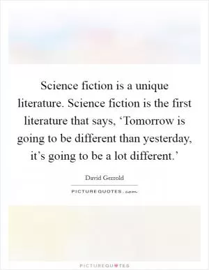 Science fiction is a unique literature. Science fiction is the first literature that says, ‘Tomorrow is going to be different than yesterday, it’s going to be a lot different.’ Picture Quote #1