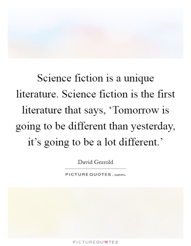 Science fiction is a unique literature. Science fiction is the first literature that says, ‘Tomorrow is going to be different than yesterday, it's going to be a lot different.' Picture Quote #1