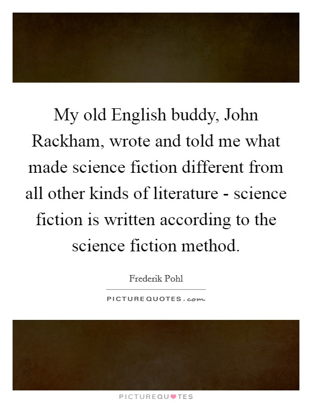 My old English buddy, John Rackham, wrote and told me what made science fiction different from all other kinds of literature - science fiction is written according to the science fiction method. Picture Quote #1