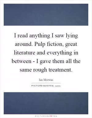 I read anything I saw lying around. Pulp fiction, great literature and everything in between - I gave them all the same rough treatment Picture Quote #1