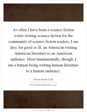As often I have been a science fiction writer writing science fiction for the community of science fiction readers, I am also, for good or ill, an American writing American literature to an American audience. Most fundamentally, though, I am a human being writing human literature to a human audience Picture Quote #1