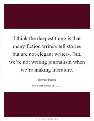 I think the deepest thing is that many fiction writers tell stories but are not elegant writers. But, we’re not writing journalism when we’re making literature Picture Quote #1