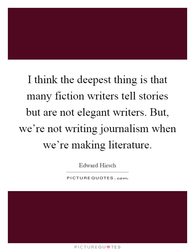 I think the deepest thing is that many fiction writers tell stories but are not elegant writers. But, we're not writing journalism when we're making literature. Picture Quote #1