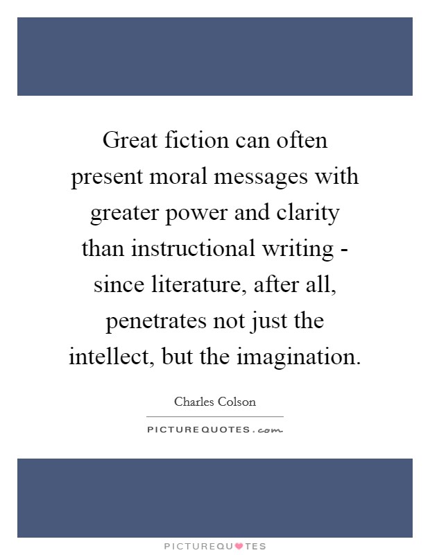 Great fiction can often present moral messages with greater power and clarity than instructional writing - since literature, after all, penetrates not just the intellect, but the imagination. Picture Quote #1