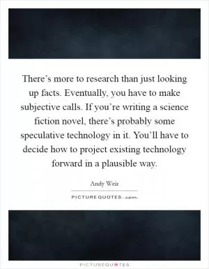 There’s more to research than just looking up facts. Eventually, you have to make subjective calls. If you’re writing a science fiction novel, there’s probably some speculative technology in it. You’ll have to decide how to project existing technology forward in a plausible way Picture Quote #1