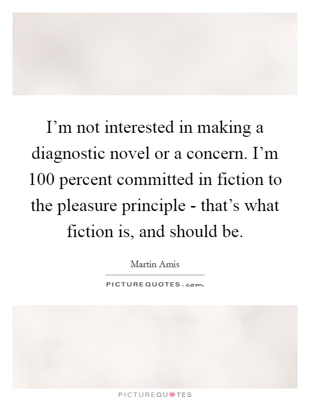 I'm not interested in making a diagnostic novel or a concern. I'm 100 percent committed in fiction to the pleasure principle - that's what fiction is, and should be. Picture Quote #1