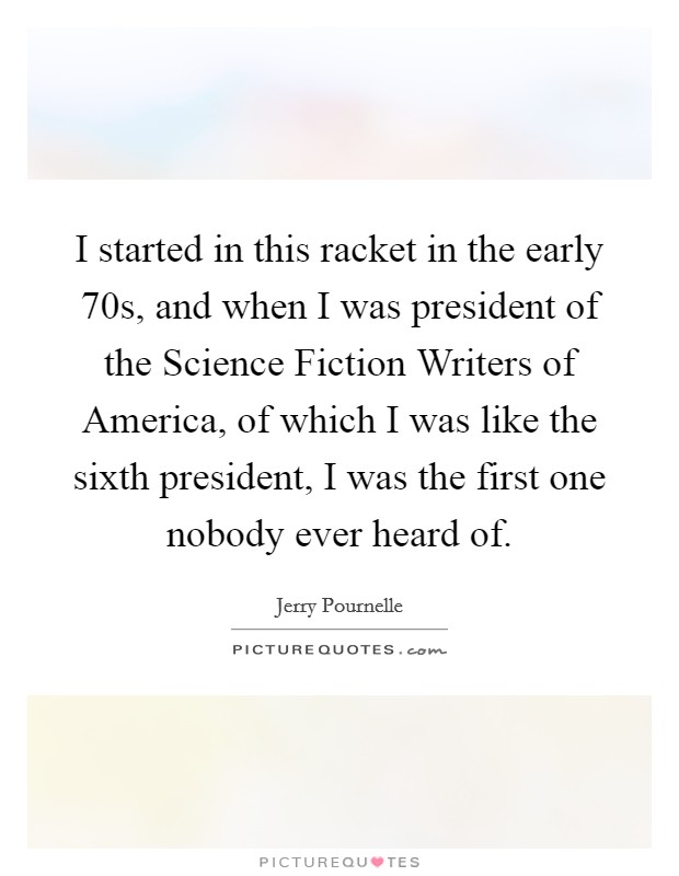 I started in this racket in the early  70s, and when I was president of the Science Fiction Writers of America, of which I was like the sixth president, I was the first one nobody ever heard of. Picture Quote #1
