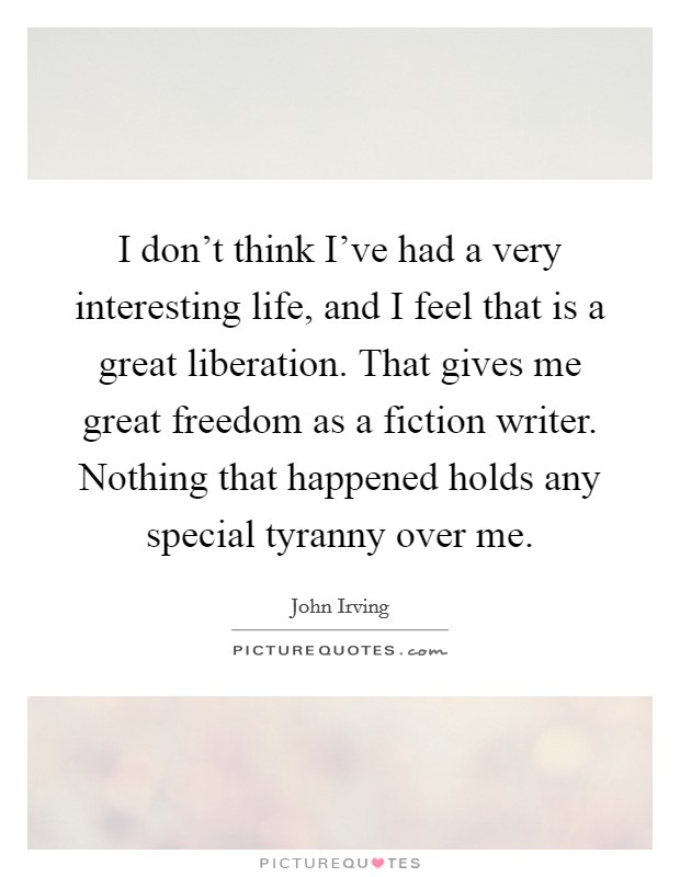 I don’t think I’ve had a very interesting life, and I feel that is a great liberation. That gives me great freedom as a fiction writer. Nothing that happened holds any special tyranny over me Picture Quote #1