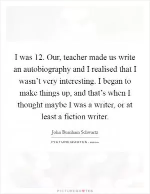 I was 12. Our, teacher made us write an autobiography and I realised that I wasn’t very interesting. I began to make things up, and that’s when I thought maybe I was a writer, or at least a fiction writer Picture Quote #1