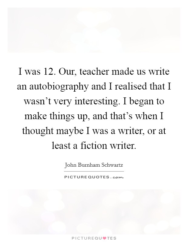 I was 12. Our, teacher made us write an autobiography and I realised that I wasn't very interesting. I began to make things up, and that's when I thought maybe I was a writer, or at least a fiction writer. Picture Quote #1