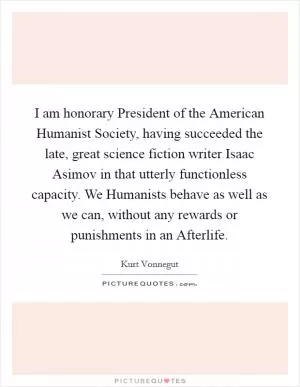 I am honorary President of the American Humanist Society, having succeeded the late, great science fiction writer Isaac Asimov in that utterly functionless capacity. We Humanists behave as well as we can, without any rewards or punishments in an Afterlife Picture Quote #1