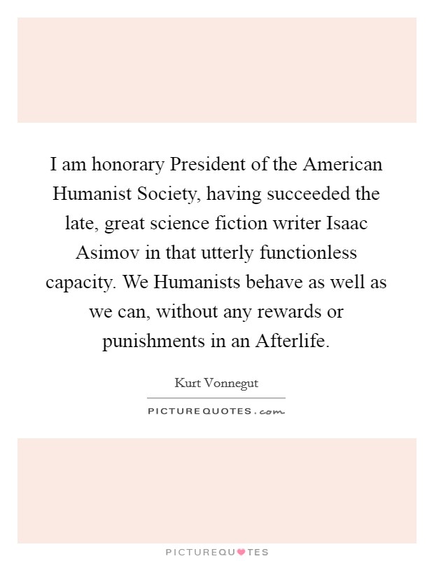 I am honorary President of the American Humanist Society, having succeeded the late, great science fiction writer Isaac Asimov in that utterly functionless capacity. We Humanists behave as well as we can, without any rewards or punishments in an Afterlife. Picture Quote #1