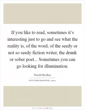 If you like to read, sometimes it’s interesting just to go and see what the reality is, of the word, of the seedy or not so seedy fiction writer, the drunk or sober poet... Sometimes you can go looking for illumination Picture Quote #1