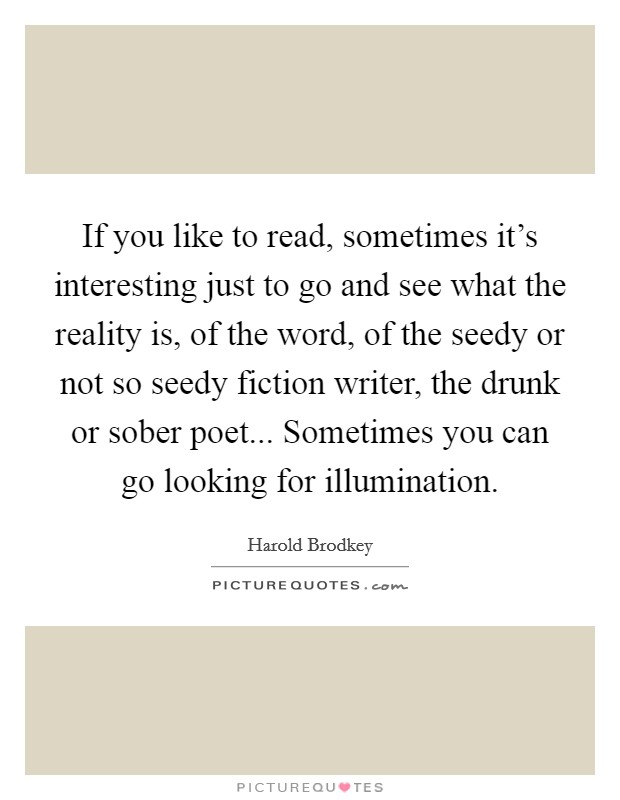 If you like to read, sometimes it's interesting just to go and see what the reality is, of the word, of the seedy or not so seedy fiction writer, the drunk or sober poet... Sometimes you can go looking for illumination. Picture Quote #1
