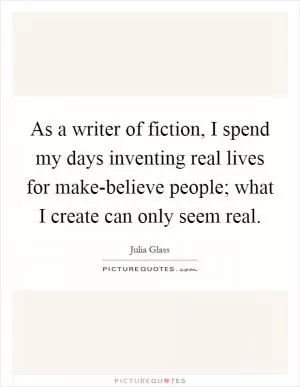 As a writer of fiction, I spend my days inventing real lives for make-believe people; what I create can only seem real Picture Quote #1