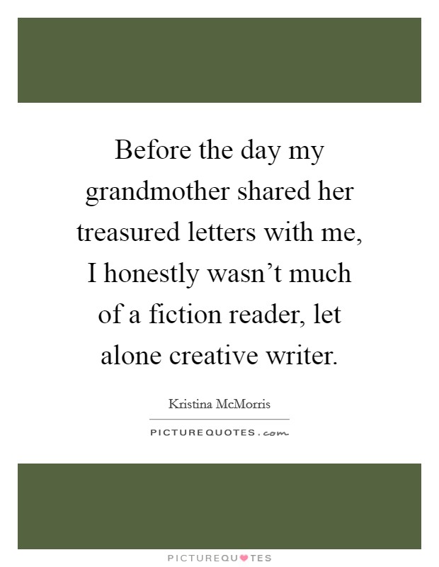 Before the day my grandmother shared her treasured letters with me, I honestly wasn't much of a fiction reader, let alone creative writer. Picture Quote #1