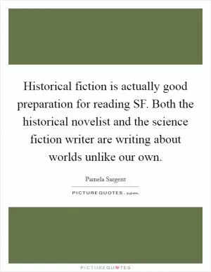 Historical fiction is actually good preparation for reading SF. Both the historical novelist and the science fiction writer are writing about worlds unlike our own Picture Quote #1