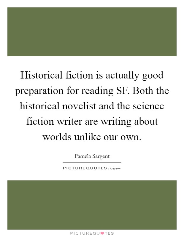 Historical fiction is actually good preparation for reading SF. Both the historical novelist and the science fiction writer are writing about worlds unlike our own. Picture Quote #1