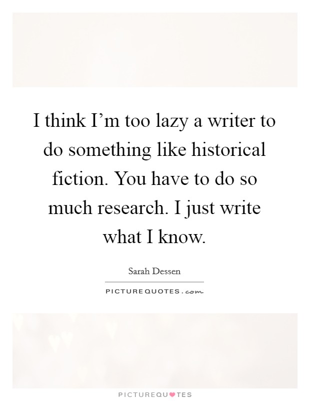 I think I'm too lazy a writer to do something like historical fiction. You have to do so much research. I just write what I know. Picture Quote #1