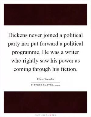 Dickens never joined a political party nor put forward a political programme. He was a writer who rightly saw his power as coming through his fiction Picture Quote #1