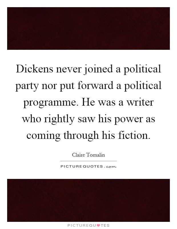 Dickens never joined a political party nor put forward a political programme. He was a writer who rightly saw his power as coming through his fiction. Picture Quote #1