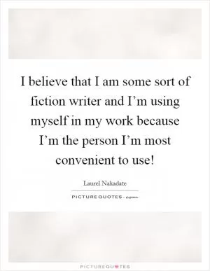 I believe that I am some sort of fiction writer and I’m using myself in my work because I’m the person I’m most convenient to use! Picture Quote #1