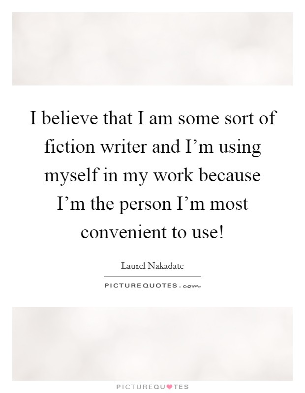 I believe that I am some sort of fiction writer and I'm using myself in my work because I'm the person I'm most convenient to use! Picture Quote #1
