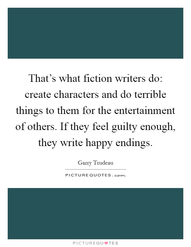 That's what fiction writers do: create characters and do terrible things to them for the entertainment of others. If they feel guilty enough, they write happy endings. Picture Quote #1