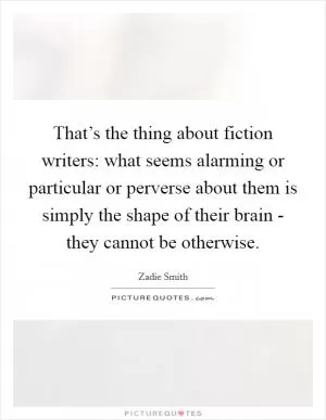 That’s the thing about fiction writers: what seems alarming or particular or perverse about them is simply the shape of their brain - they cannot be otherwise Picture Quote #1