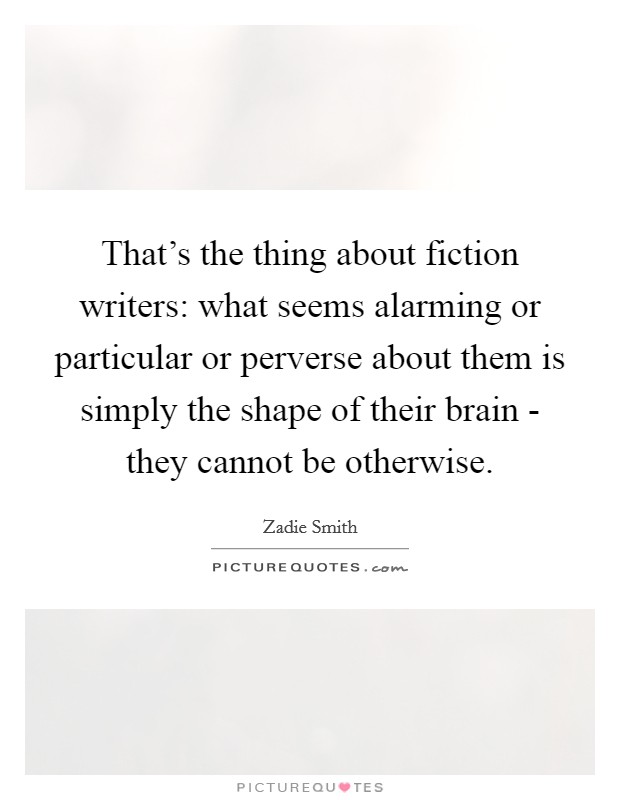 That's the thing about fiction writers: what seems alarming or particular or perverse about them is simply the shape of their brain - they cannot be otherwise. Picture Quote #1