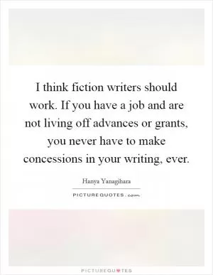 I think fiction writers should work. If you have a job and are not living off advances or grants, you never have to make concessions in your writing, ever Picture Quote #1