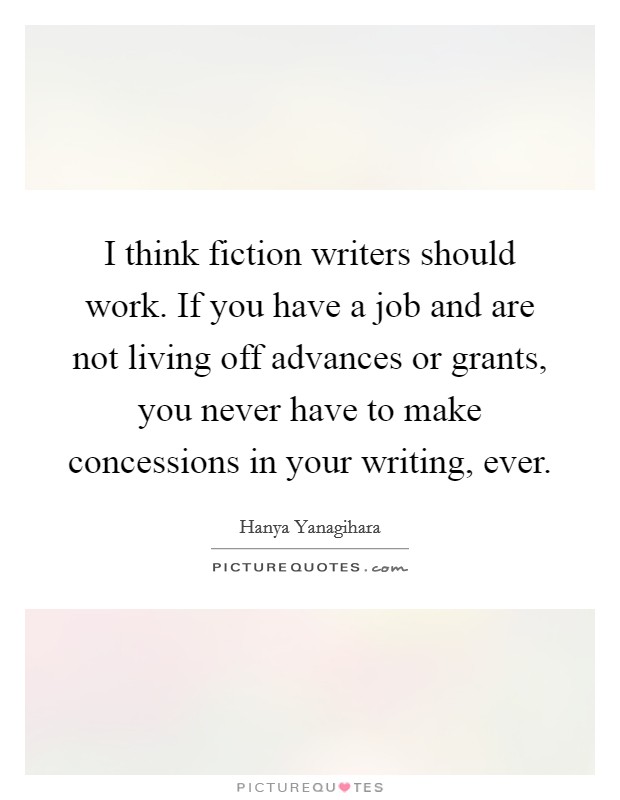 I think fiction writers should work. If you have a job and are not living off advances or grants, you never have to make concessions in your writing, ever. Picture Quote #1