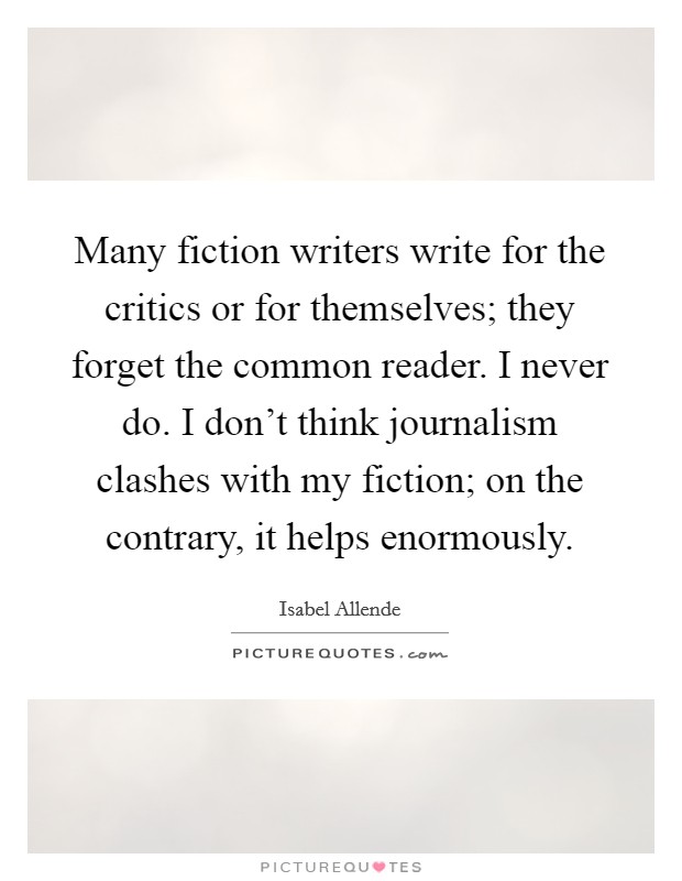 Many fiction writers write for the critics or for themselves; they forget the common reader. I never do. I don't think journalism clashes with my fiction; on the contrary, it helps enormously. Picture Quote #1