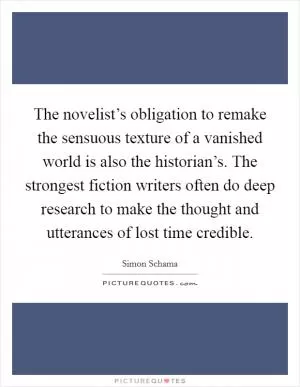 The novelist’s obligation to remake the sensuous texture of a vanished world is also the historian’s. The strongest fiction writers often do deep research to make the thought and utterances of lost time credible Picture Quote #1